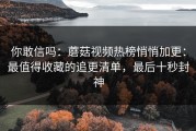 你敢信吗：蘑菇视频热榜悄悄加更：最值得收藏的追更清单，最后十秒封神