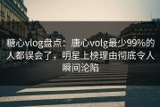 糖心vlog盘点：唐心volg最少99%的人都误会了，明星上榜理由彻底令人瞬间沦陷