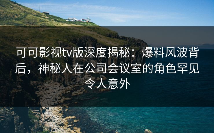 可可影视tv版深度揭秘:爆料风波背后,神秘人在公司会议室的角色罕见令人意外 可可影视tv版深度揭秘:爆料风波背后,神秘人在公司会议室的角色罕见令人意外