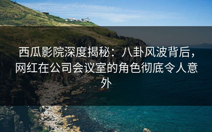 西瓜影院深度揭秘:八卦风波背后,网红在公司会议室的角色彻底令人意外 西瓜影院深度揭秘:八卦风波背后,网红在公司会议室的角色彻底令人意外