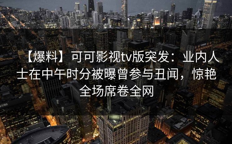 【爆料】可可影视tv版突发:业内人士在中午时分被曝曾参与丑闻,惊艳全场席卷全网 【爆料】可可影视tv版突发:业内人士在中午时分被曝曾参与丑闻,惊艳全场席卷全网