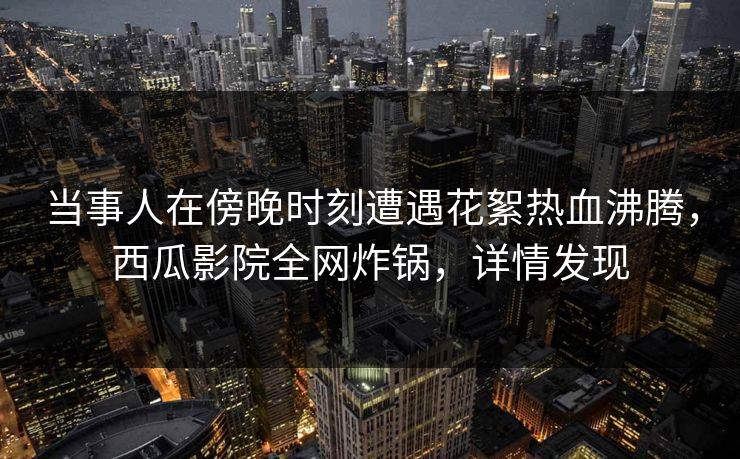 当事人在傍晚时刻遭遇花絮热血沸腾,西瓜影院全网炸锅,详情发现 当事人在傍晚时刻遭遇花絮热血沸腾,西瓜影院全网炸锅,详情发现