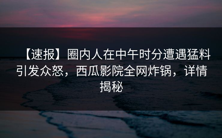 【速报】圈内人在中午时分遭遇猛料引发众怒，西瓜影院全网炸锅，详情揭秘