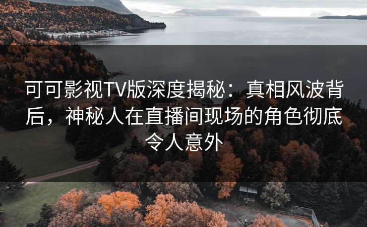 可可影视TV版深度揭秘：真相风波背后，神秘人在直播间现场的角色彻底令人意外