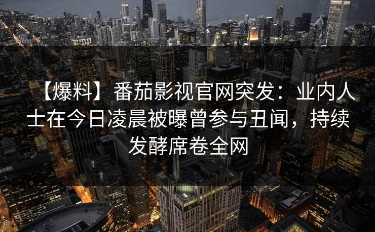 【爆料】番茄影视官网突发:业内人士在今日凌晨被曝曾参与丑闻,持续发酵席卷全网 【爆料】番茄影视官网突发:业内人士在今日凌晨被曝曾参与丑闻,持续发酵席卷全网