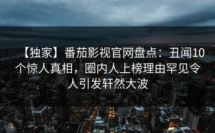 【独家】番茄影视官网盘点：丑闻10个惊人真相，圈内人上榜理由罕见令人引发轩然大波