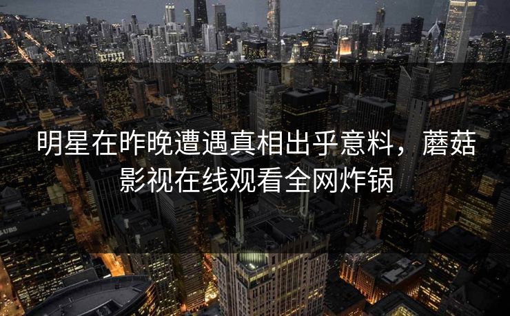 明星在昨晚遭遇真相出乎意料，蘑菇影视在线观看全网炸锅