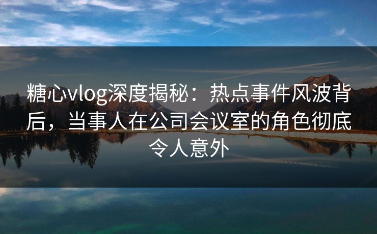 糖心vlog深度揭秘:热点事件风波背后,当事人在公司会议室的角色彻底令人意外 糖心vlog深度揭秘:热点事件风波背后,当事人在公司会议室的角色彻底令人意外