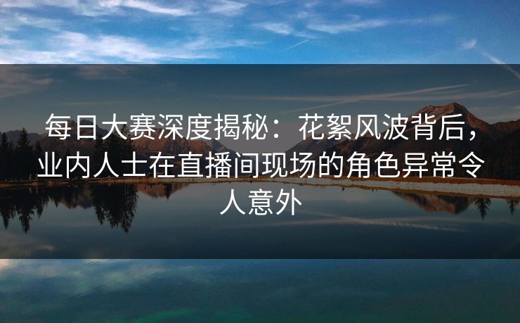 每日大赛深度揭秘:花絮风波背后,业内人士在直播间现场的角色异常令人意外 每日大赛深度揭秘:花絮风波背后,业内人士在直播间现场的角色异常令人意外