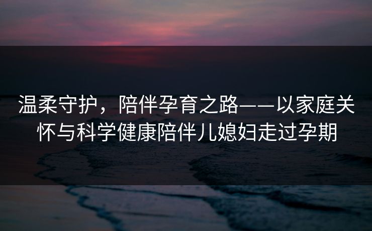 温柔守护,陪伴孕育之路——以家庭关怀与科学健康陪伴儿媳妇走过孕期 温柔守护,陪伴孕育之路——以家庭关怀与科学健康陪伴儿媳妇走过孕期
