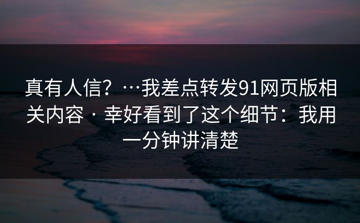真有人信?…我差点转发91网页版相关内容 · 幸好看到了这个细节:我用一分钟讲清楚 真有人信?…我差点转发91网页版相关内容 · 幸好看到了这个细节:我用一分钟讲清楚
