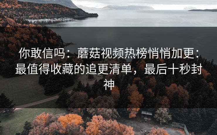 你敢信吗：蘑菇视频热榜悄悄加更：最值得收藏的追更清单，最后十秒封神