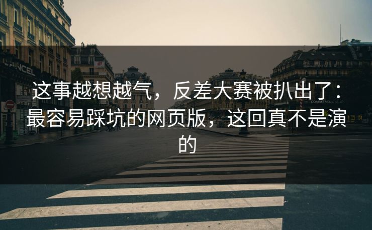 这事越想越气，反差大赛被扒出了：最容易踩坑的网页版，这回真不是演的
