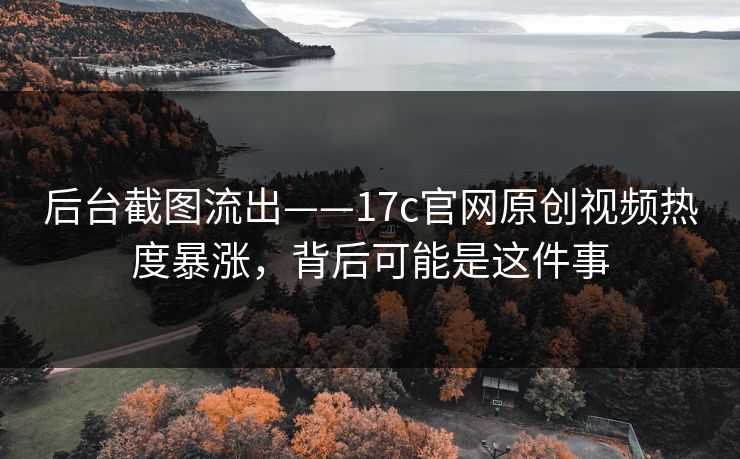 后台截图流出——17c官网原创视频热度暴涨，背后可能是这件事