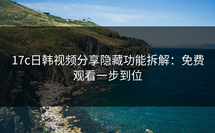 17c日韩视频分享隐藏功能拆解：免费观看一步到位