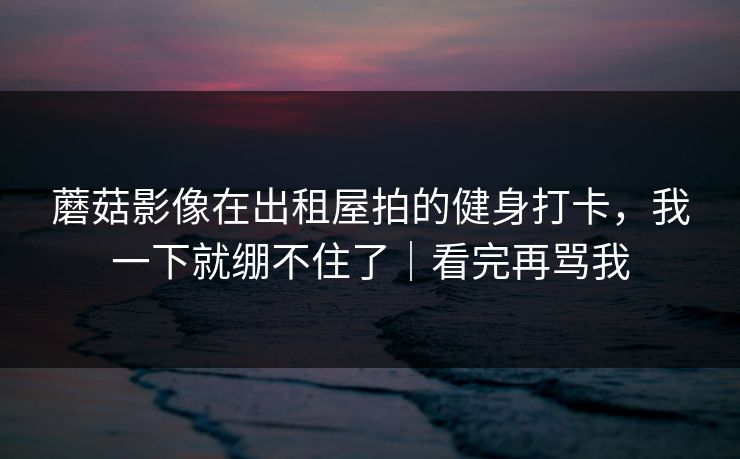 蘑菇影像在出租屋拍的健身打卡,我一下就绷不住了|看完再骂我 蘑菇影像在出租屋拍的健身打卡,我一下就绷不住了|看完再骂我