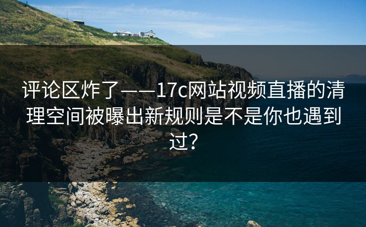 评论区炸了——17c网站视频直播的清理空间被曝出新规则是不是你也遇到过？