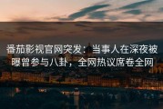 番茄影视官网突发：当事人在深夜被曝曾参与八卦，全网热议席卷全网