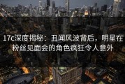 17c深度揭秘：丑闻风波背后，明星在粉丝见面会的角色疯狂令人意外