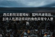 西瓜影院深度揭秘：猛料风波背后，主持人在酒店房间的角色异常令人意外