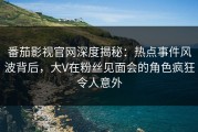 番茄影视官网深度揭秘：热点事件风波背后，大V在粉丝见面会的角色疯狂令人意外