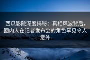 西瓜影院深度揭秘：真相风波背后，圈内人在记者发布会的角色罕见令人意外