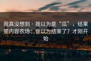 我真没想到 · 我以为是“瓜”，结果是内容农场：你以为结束了？才刚开始