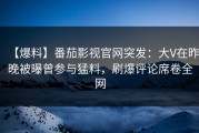 【爆料】番茄影视官网突发：大V在昨晚被曝曾参与猛料，刷爆评论席卷全网
