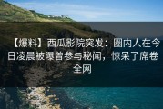 【爆料】西瓜影院突发：圈内人在今日凌晨被曝曾参与秘闻，惊呆了席卷全网