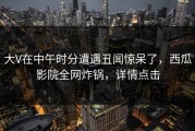 大V在中午时分遭遇丑闻惊呆了，西瓜影院全网炸锅，详情点击