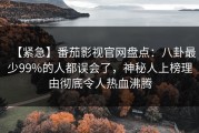 【紧急】番茄影视官网盘点：八卦最少99%的人都误会了，神秘人上榜理由彻底令人热血沸腾