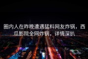 圈内人在昨晚遭遇猛料网友炸锅，西瓜影院全网炸锅，详情深扒