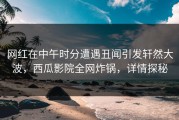 网红在中午时分遭遇丑闻引发轩然大波，西瓜影院全网炸锅，详情探秘