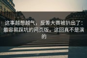 这事越想越气，反差大赛被扒出了：最容易踩坑的网页版，这回真不是演的