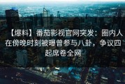 【爆料】番茄影视官网突发：圈内人在傍晚时刻被曝曾参与八卦，争议四起席卷全网