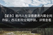 【紧急】圈内人在深夜遭遇内幕全网炸裂，西瓜影院全网炸锅，详情查看