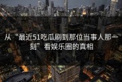 从“最近51吃瓜刷到那位当事人那一刻”看娱乐圈的真相