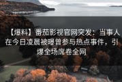 【爆料】番茄影视官网突发：当事人在今日凌晨被曝曾参与热点事件，引爆全场席卷全网