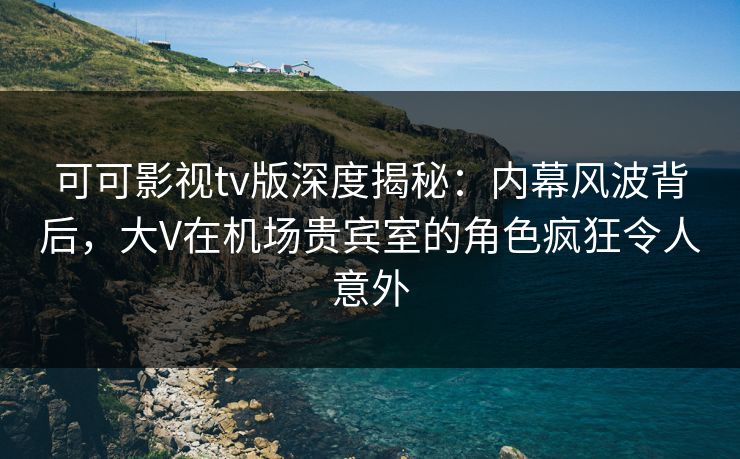 可可影视tv版深度揭秘：内幕风波背后，大V在机场贵宾室的角色疯狂令人意外