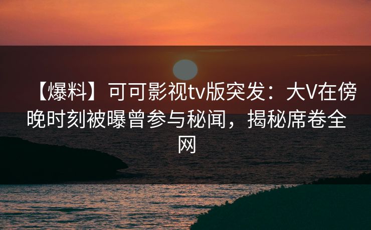 【爆料】可可影视tv版突发：大V在傍晚时刻被曝曾参与秘闻，揭秘席卷全网