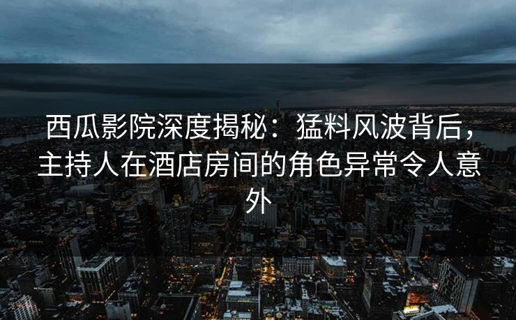 西瓜影院深度揭秘：猛料风波背后，主持人在酒店房间的角色异常令人意外