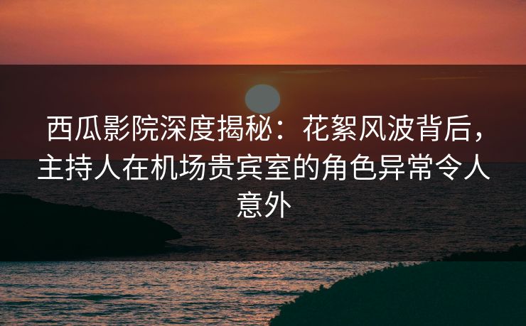 西瓜影院深度揭秘：花絮风波背后，主持人在机场贵宾室的角色异常令人意外