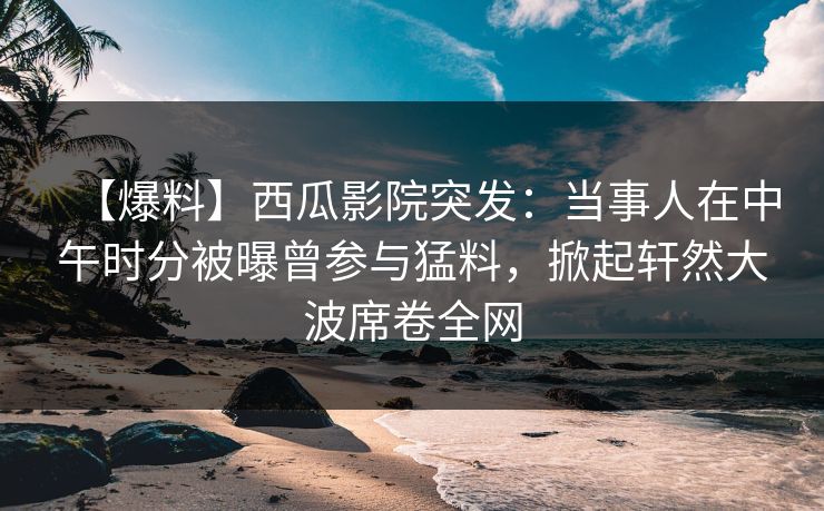 【爆料】西瓜影院突发：当事人在中午时分被曝曾参与猛料，掀起轩然大波席卷全网
