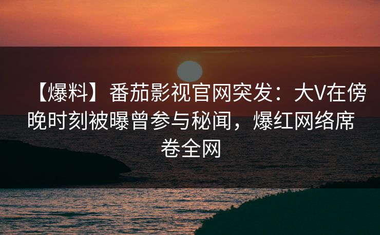 【爆料】番茄影视官网突发：大V在傍晚时刻被曝曾参与秘闻，爆红网络席卷全网