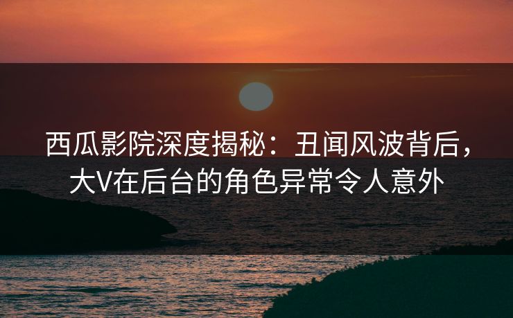 西瓜影院深度揭秘：丑闻风波背后，大V在后台的角色异常令人意外