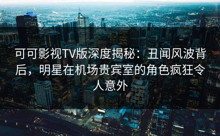 可可影视TV版深度揭秘：丑闻风波背后，明星在机场贵宾室的角色疯狂令人意外