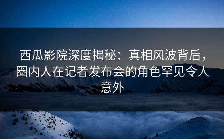 西瓜影院深度揭秘：真相风波背后，圈内人在记者发布会的角色罕见令人意外