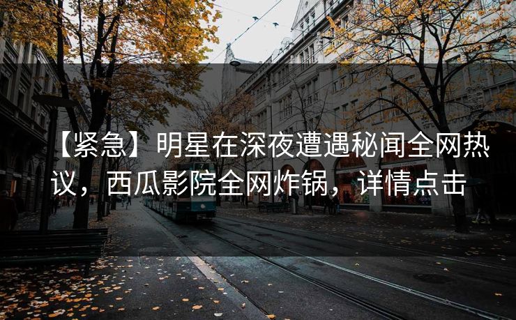 【紧急】明星在深夜遭遇秘闻全网热议，西瓜影院全网炸锅，详情点击