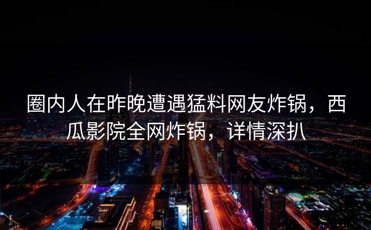圈内人在昨晚遭遇猛料网友炸锅，西瓜影院全网炸锅，详情深扒