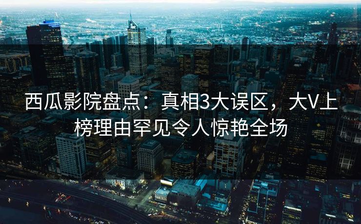 西瓜影院盘点：真相3大误区，大V上榜理由罕见令人惊艳全场